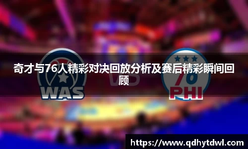 奇才与76人精彩对决回放分析及赛后精彩瞬间回顾